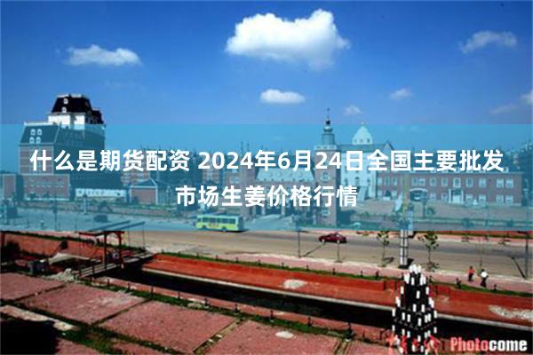 什么是期货配资 2024年6月24日全国主要批发市场生姜价格行情