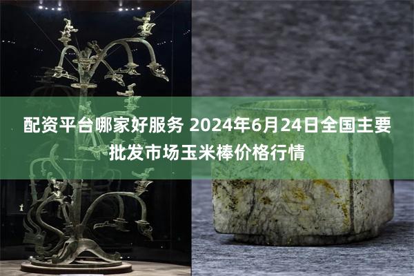 配资平台哪家好服务 2024年6月24日全国主要批发市场玉米棒价格行情