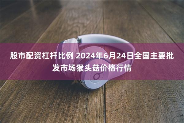 股市配资杠杆比例 2024年6月24日全国主要批发市场猴头菇价格行情