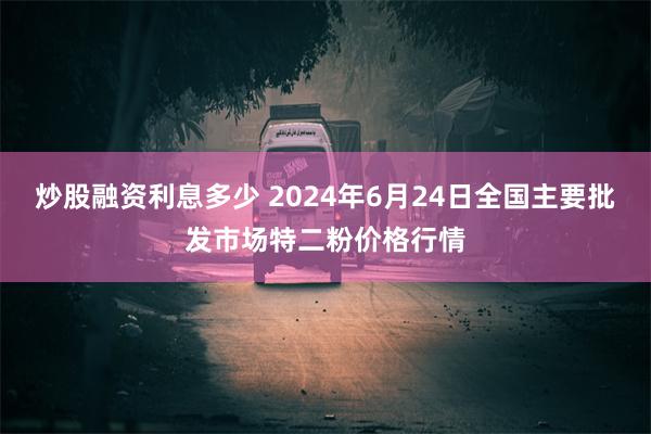 炒股融资利息多少 2024年6月24日全国主要批发市场特二粉价格行情