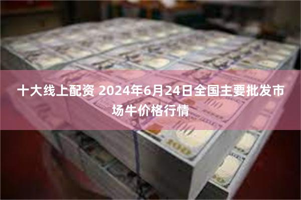 十大线上配资 2024年6月24日全国主要批发市场牛价格行情