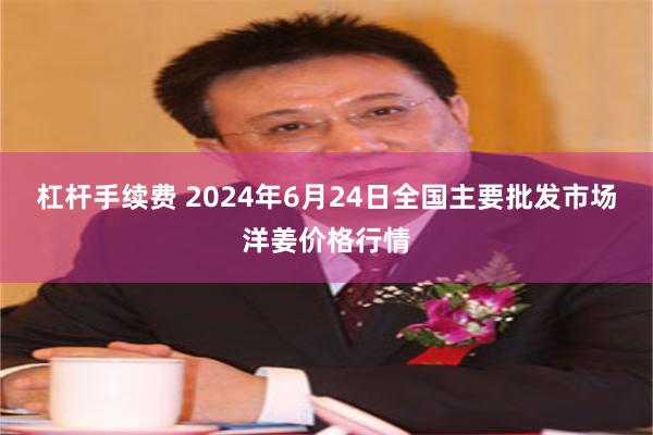 杠杆手续费 2024年6月24日全国主要批发市场洋姜价格行情