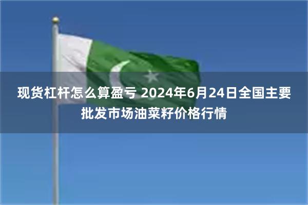 现货杠杆怎么算盈亏 2024年6月24日全国主要批发市场油菜籽价格行情