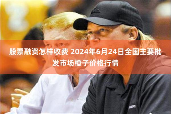 股票融资怎样收费 2024年6月24日全国主要批发市场橙子价格行情