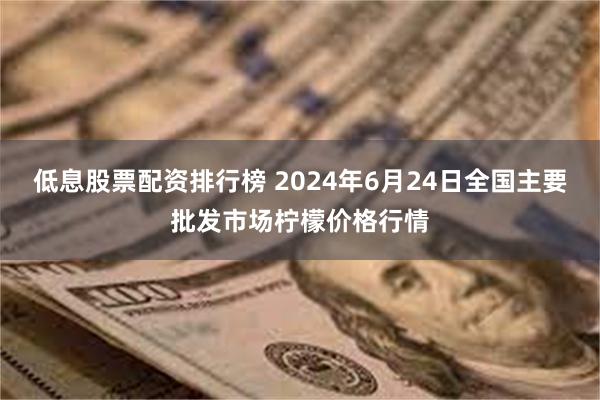 低息股票配资排行榜 2024年6月24日全国主要批发市场柠檬价格行情