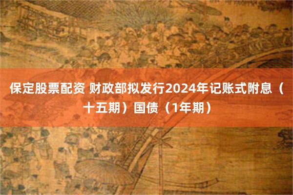 保定股票配资 财政部拟发行2024年记账式附息（十五期）国债（1年期）