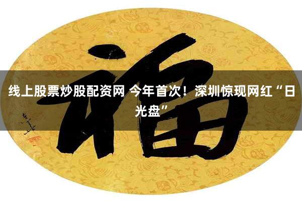 线上股票炒股配资网 今年首次！深圳惊现网红“日光盘”