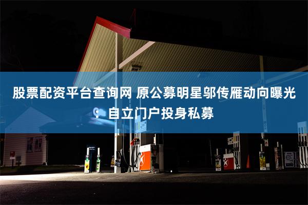 股票配资平台查询网 原公募明星邬传雁动向曝光：自立门户投身私募