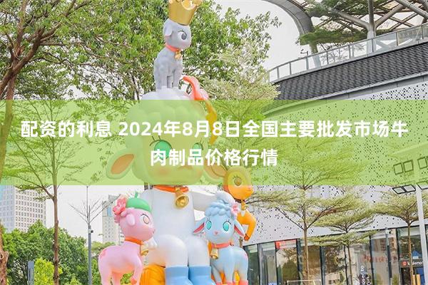 配资的利息 2024年8月8日全国主要批发市场牛肉制品价格行情