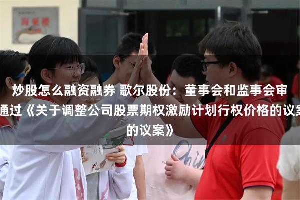 炒股怎么融资融券 歌尔股份：董事会和监事会审议通过《关于调整公司股票期权激励计划行权价格的议案》