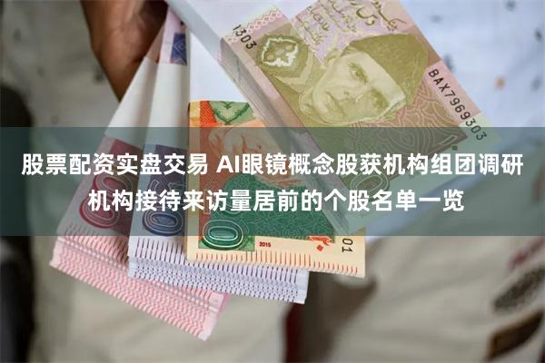 股票配资实盘交易 AI眼镜概念股获机构组团调研 机构接待来访量居前的个股名单一览