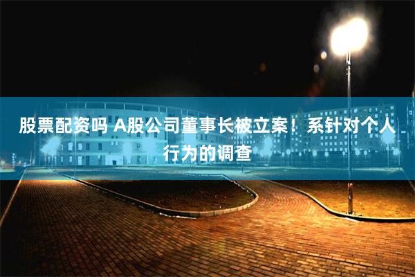 股票配资吗 A股公司董事长被立案！系针对个人行为的调查