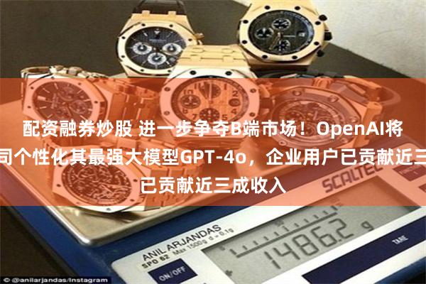 配资融券炒股 进一步争夺B端市场！OpenAI将允许公司个性化其最强大模型GPT-4o，企业用户已贡献近三成收入