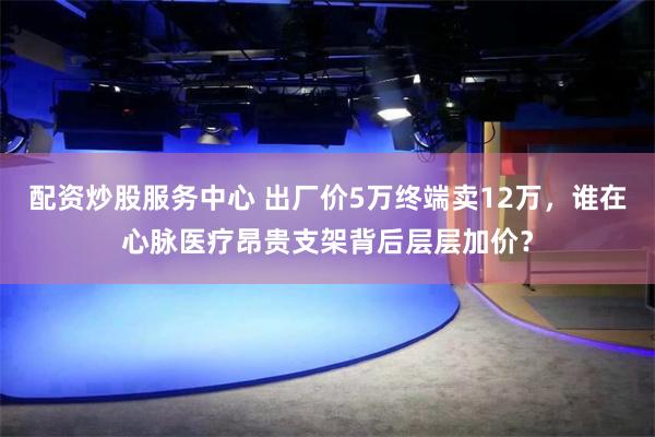 配资炒股服务中心 出厂价5万终端卖12万，谁在心脉医疗昂贵支架背后层层加价？