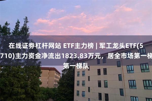 在线证劵杠杆网站 ETF主力榜 | 军工龙头ETF(512710)主力资金净流出1823.83万元，居全市场第一梯队