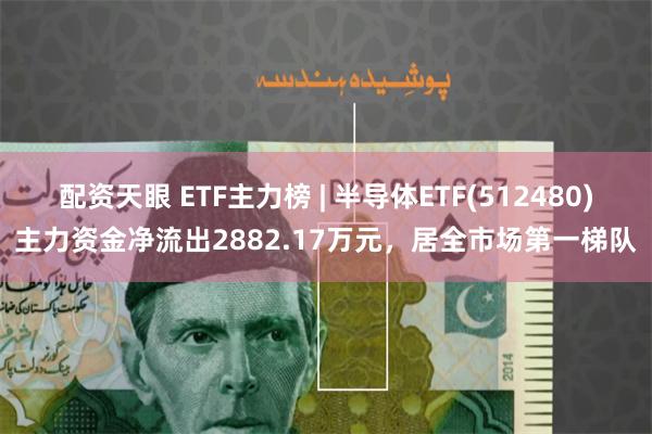 配资天眼 ETF主力榜 | 半导体ETF(512480)主力资金净流出2882.17万元，居全市场第一梯队