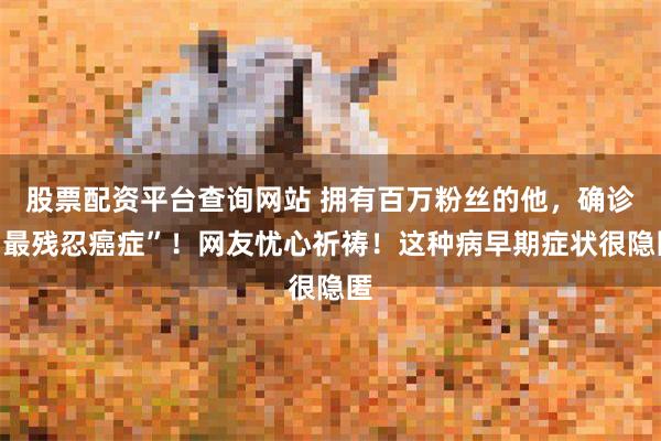 股票配资平台查询网站 拥有百万粉丝的他，确诊“最残忍癌症”！网友忧心祈祷！这种病早期症状很隐匿