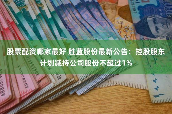 股票配资哪家最好 胜蓝股份最新公告：控股股东计划减持公司股份不超过1%