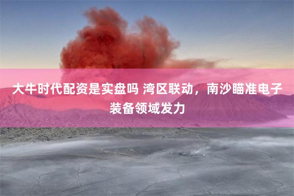 大牛时代配资是实盘吗 湾区联动，南沙瞄准电子装备领域发力