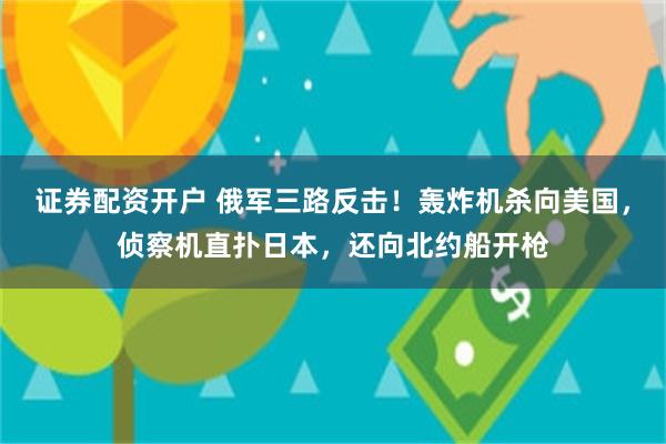 证券配资开户 俄军三路反击！轰炸机杀向美国，侦察机直扑日本，还向北约船开枪