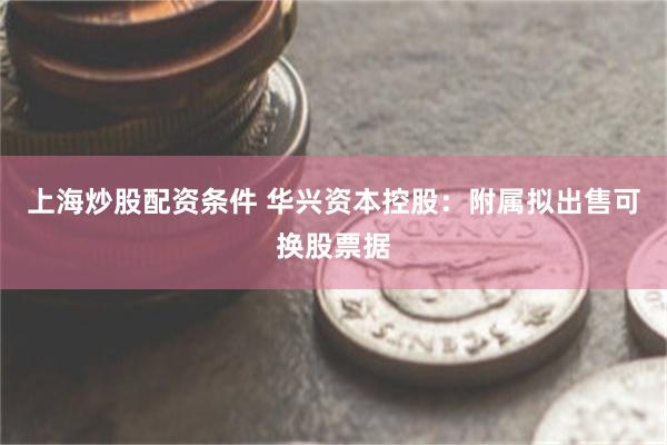 上海炒股配资条件 华兴资本控股：附属拟出售可换股票据