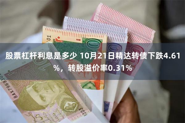 股票杠杆利息是多少 10月21日精达转债下跌4.61%，转股溢价率0.31%