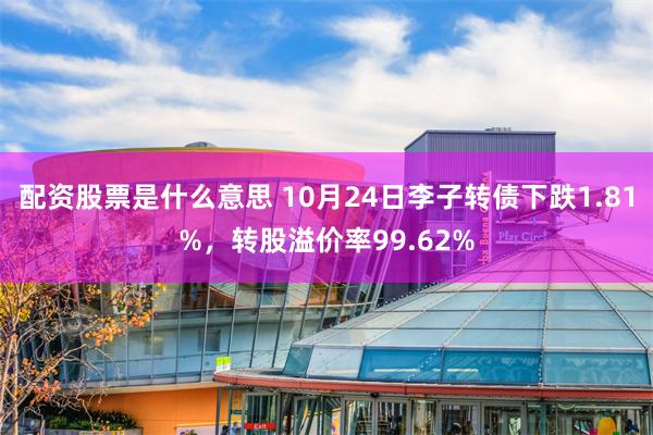 配资股票是什么意思 10月24日李子转债下跌1.81%，转股溢价率99.62%