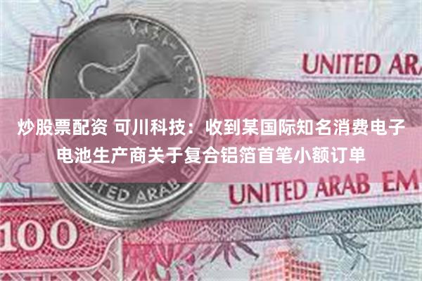 炒股票配资 可川科技：收到某国际知名消费电子电池生产商关于复合铝箔首笔小额订单