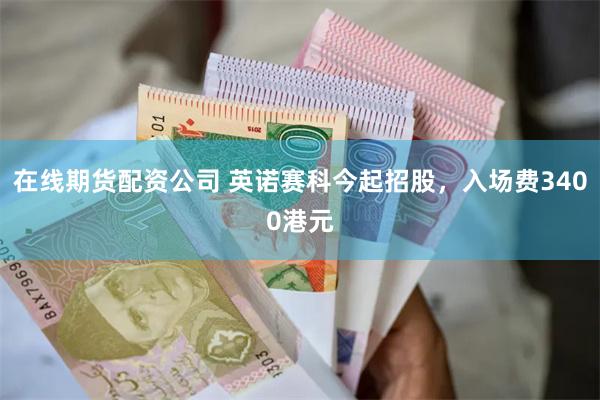 在线期货配资公司 英诺赛科今起招股，入场费3400港元