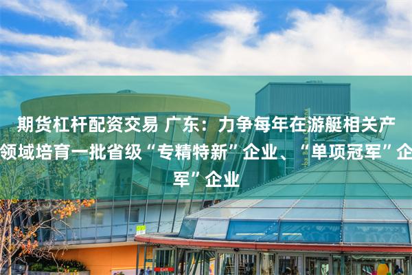 期货杠杆配资交易 广东：力争每年在游艇相关产业领域培育一批省级“专精特新”企业、“单项冠军”企业