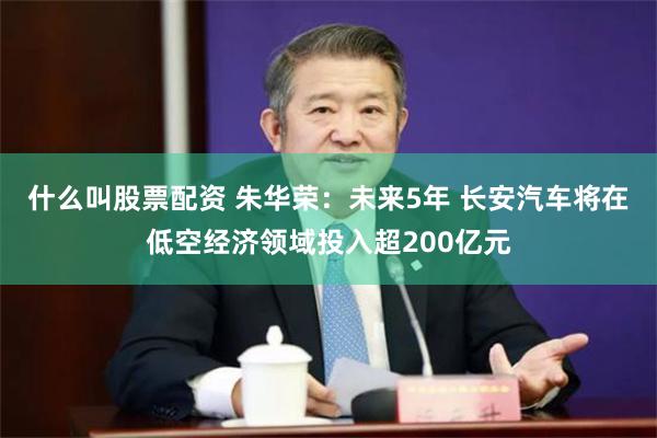 什么叫股票配资 朱华荣：未来5年 长安汽车将在低空经济领域投入超200亿元