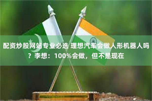 配资炒股网站专业必选 理想汽车会做人形机器人吗？李想：100%会做，但不是现在