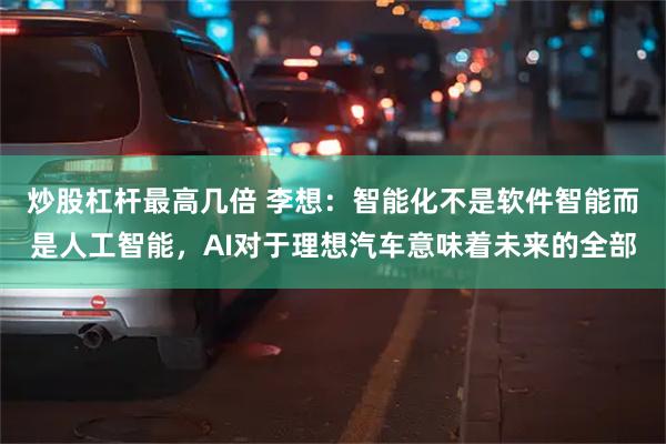 炒股杠杆最高几倍 李想：智能化不是软件智能而是人工智能，AI对于理想汽车意味着未来的全部