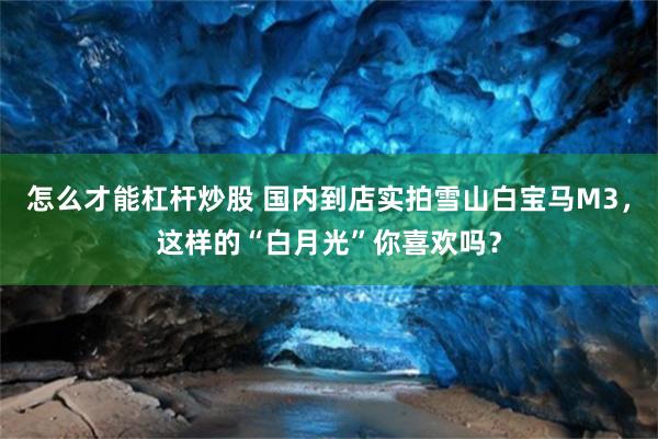 怎么才能杠杆炒股 国内到店实拍雪山白宝马M3，这样的“白月光”你喜欢吗？