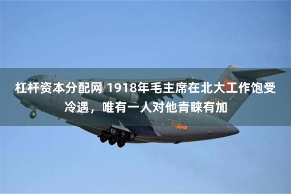 杠杆资本分配网 1918年毛主席在北大工作饱受冷遇，唯有一人对他青睐有加