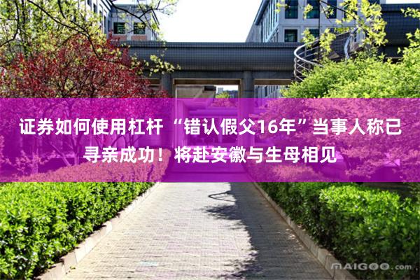 证券如何使用杠杆 “错认假父16年”当事人称已寻亲成功！将赴安徽与生母相见