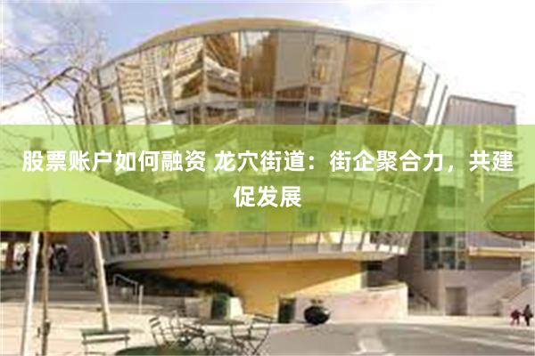 股票账户如何融资 龙穴街道：街企聚合力，共建促发展