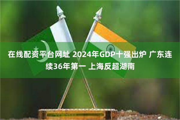 在线配资平台网址 2024年GDP十强出炉 广东连续36年第一 上海反超湖南