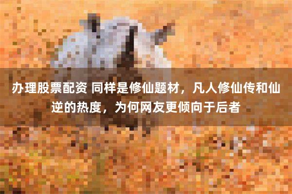 办理股票配资 同样是修仙题材，凡人修仙传和仙逆的热度，为何网友更倾向于后者