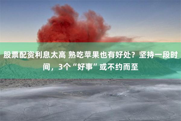 股票配资利息太高 熟吃苹果也有好处？坚持一段时间，3个“好事”或不约而至