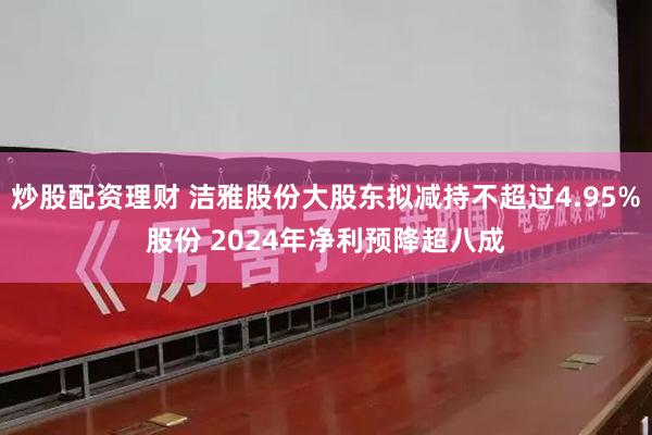 炒股配资理财 洁雅股份大股东拟减持不超过4.95%股份 2024年净利预降超八成