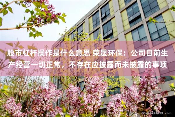 股市杠杆操作是什么意思 荣晟环保：公司目前生产经营一切正常，不存在应披露而未披露的事项